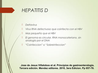 HEPATITIS D
 Deltavirus
 Virus RNA defectuoso que coinfecta con el HBV
 Mas pequeño que el HBV
 El genoma es circular, RNA monocateriano, sin
analogía por el DNA
 “Coinfeccion” o “Sobreinfeccion”
Jose de Jesus Villalobos et al. Principios de gastroenterología.
Tercera edición. Mendez editores. 2010, 3era Edicion. Pp 657-78.
 