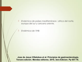  Endemica de países mediterráneos : africa del norte,
europa del sur y cercano oriente.
 Endémica de VHB
Jose de Jesus Villalobos et al. Principios de gastroenterología.
Tercera edición. Mendez editores. 2010, 3era Edicion. Pp 657-78.
 