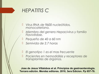HEPATITIS C
 Virus RNA de 9600 nucleótidos,
monocateriano.
 Miembro del genero Hepacivirus y familia
Flaviviridae.
 Pequeño de 40 a 60 nm
 Semivida de 2.7 horas
 El genotipo 1 es el mas frecuente
 Pacientes en hemodiálisis y receptores de
transplantes de órganos.
Jose de Jesus Villalobos et al. Principios de gastroenterología.
Tercera edición. Mendez editores. 2010, 3era Edicion. Pp 657-78.
 