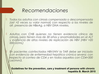 Recomendaciones
 Todos los adultos con cirrosis compensada o descompensada
(ast >2 veces su valor normal) con respecto a los niveles de
alt, presencia de HBeAg, o HBV DNA niveles.
 Adultos con CHB quienes no tienen evidencia clínica de
cirrosis, pero tienen mas de 30 años y anormalidades en el ALT
y evidencia de altos niveles de replicación de HBV (HBV >20
000 UI/mL)
 En pacientes coinfectados HBV/HIV la TAR debe ser iniciado
con evidencia de enfermedad hepática crónica severa; con
respecto al conteo de CD4 y en todos aquellos con CD4<500
cel/mm3.
Guidelines for the prevention, care y treatment of persons with chronic
hepatitis B. March 2015
 