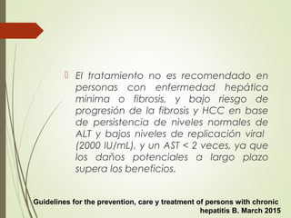  El tratamiento no es recomendado en
personas con enfermedad hepática
minima o fibrosis, y bajo riesgo de
progresión de la fibrosis y HCC en base
de persistencia de niveles normales de
ALT y bajos niveles de replicación viral
(2000 IU/mL), y un AST < 2 veces, ya que
los daños potenciales a largo plazo
supera los beneficios.
Guidelines for the prevention, care y treatment of persons with chronic
hepatitis B. March 2015
 