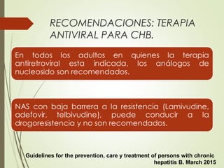 RECOMENDACIONES: TERAPIA
ANTIVIRAL PARA CHB.
Guidelines for the prevention, care y treatment of persons with chronic
hepatitis B. March 2015
 
