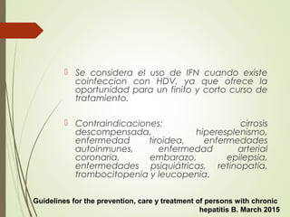  Se considera el uso de IFN cuando existe
coinfeccion con HDV, ya que ofrece la
oportunidad para un finito y corto curso de
tratamiento.
 Contraindicaciones: cirrosis
descompensada, hiperesplenismo,
enfermedad tiroidea, enfermedades
autoinmunes, enfermedad arterial
coronaria, embarazo, epilepsia,
enfermedades psiquiátricas, retinopatía,
trombocitopenia y leucopenia.
Guidelines for the prevention, care y treatment of persons with chronic
hepatitis B. March 2015
 