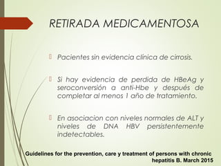 RETIRADA MEDICAMENTOSA
 Pacientes sin evidencia clínica de cirrosis.
 Si hay evidencia de perdida de HBeAg y
seroconversión a anti-Hbe y después de
completar al menos 1 año de tratamiento.
 En asociacion con niveles normales de ALT y
niveles de DNA HBV persistentemente
indetectables.
Guidelines for the prevention, care y treatment of persons with chronic
hepatitis B. March 2015
 
