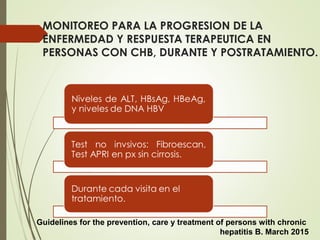 MONITOREO PARA LA PROGRESION DE LA
ENFERMEDAD Y RESPUESTA TERAPEUTICA EN
PERSONAS CON CHB, DURANTE Y POSTRATAMIENTO.
Guidelines for the prevention, care y treatment of persons with chronic
hepatitis B. March 2015
 