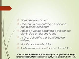 Transmision fecal - oral
 Frecuencia aumentada en personas
con higiene deficiente
 Países en vía de desarrollo e incidencia
disminuida en desarrollados
 Al final del otoño y al comienzo del
invierno
 Manifestacion subclínica
 Suele ser mas sintomático en los adultos
Jose de Jesus Villalobos et al. Principios de gastroenterología.
Tercera edición. Mendez editores. 2010, 3era Edicion. Pp 657-78.
 