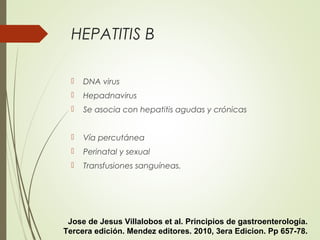 HEPATITIS B
 DNA virus
 Hepadnavirus
 Se asocia con hepatitis agudas y crónicas
 Vía percutánea
 Perinatal y sexual
 Transfusiones sanguíneas.
Jose de Jesus Villalobos et al. Principios de gastroenterología.
Tercera edición. Mendez editores. 2010, 3era Edicion. Pp 657-78.
 