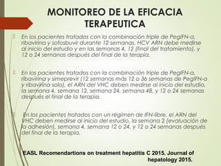 MONITOREO DE LA EFICACIA
TERAPEUTICA
 En los pacientes tratados con la combinación triple de PegIFN-α,
ribavirina y sofosbuvir durante 12 semanas, HCV ARN debe medirse
al inicio del estudio y en las semanas 4, 12 (final del tratamiento), y
12 o 24 semanas después del final de la terapia.
 En los pacientes tratados con la combinación triple de PegIFN-α,
ribavirina y simeprevir (12 semanas más 12 o 36 semanas de PegIFN-α
y ribavirina solo), el ARN del VHC deben medirse al inicio del estudio,
la semana 4, semana 12, semana 24, semana 48, y 12 o 24 semanas
después el final de la terapia.
 En los pacientes tratados con un régimen de IFN-libre, el ARN del
VHC deben medirse al inicio del estudio, la semana 2 (evaluación de
la adhesión), semana 4, semana 12 o 24, y 12 o 24 semanas después
del final de la terapia.
EASL Recomendartions on treatment hepatitis C 2015. Journal of
hepatology 2015.
 