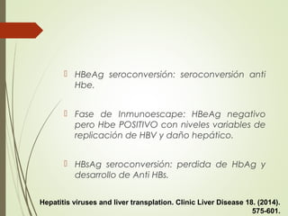  HBeAg seroconversión: seroconversión anti
Hbe.
 Fase de Inmunoescape: HBeAg negativo
pero Hbe POSITIVO con niveles variables de
replicación de HBV y daño hepático.
 HBsAg seroconversión: perdida de HbAg y
desarrollo de Anti HBs.
Hepatitis viruses and liver transplation. Clinic Liver Disease 18. (2014).
575-601.
 