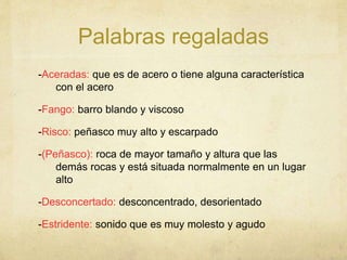 Palabras regaladas
-Aceradas: que es de acero o tiene alguna característica
con el acero
-Fango: barro blando y viscoso
-Risco: peñasco muy alto y escarpado
-(Peñasco): roca de mayor tamaño y altura que las
demás rocas y está situada normalmente en un lugar
alto
-Desconcertado: desconcentrado, desorientado
-Estridente: sonido que es muy molesto y agudo