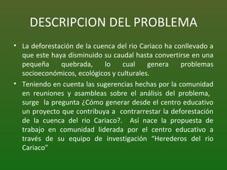 DESCRIPCION DEL PROBLEMA La deforestación de la cuenca del rio Cariaco ha conllevado a que este haya disminuido su caudal hasta convertirse en una pequeña quebrada, lo cual genera problemas socioeconómicos, ecológicos y culturales. Teniendo en cuenta las sugerencias hechas por la comunidad en reuniones y asambleas sobre el análisis del problema,  surge  la pregunta ¿Cómo generar desde el centro educativo un proyecto que contribuya a  contrarrestar la deforestación de la cuenca del rio Cariaco?.  Así nace la propuesta de trabajo en comunidad liderada por el centro educativo a través de su equipo de investigación “Herederos del rio Cariaco” 