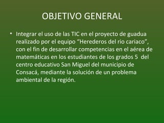 OBJETIVO GENERAL Integrar el uso de las TIC en el proyecto de guadua realizado por el equipo “Herederos del rio cariaco”, con el fin de desarrollar competencias en el aérea de matemáticas en los estudiantes de los grados 5  del centro educativo San Miguel del municipio de Consacá, mediante la solución de un problema ambiental de la región. 