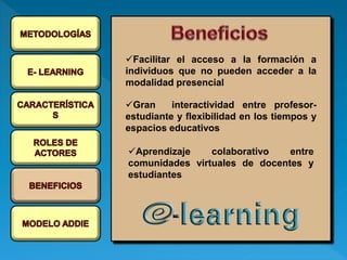 Facilitar el acceso a la formación a
individuos que no pueden acceder a la
modalidad presencial
Gran interactividad entre profesor-
estudiante y flexibilidad en los tiempos y
espacios educativos
Aprendizaje colaborativo entre
comunidades virtuales de docentes y
estudiantes
 