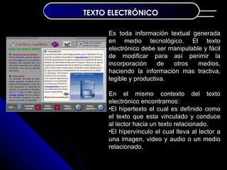 TEXTO ELECTRÓNICO

     Es toda información textual generada
     en medio tecnológico. El texto
     electrónico debe ser manipulable y fácil
     de modificar para así perimir la
     incorporación     de  otros    medios,
     haciendo la información mas tractiva,
     legible y productiva.

     En el mismo contexto del texto
     electrónico encontramos:
     •El hipertexto el cual es definido como
     el texto que esta vinculado y conduce
     al lector hacia un texto relacionado.
     •El hipervínculo el cual lleva al lector a
     una imagen, video y audio o un medio
     relacionado.
 