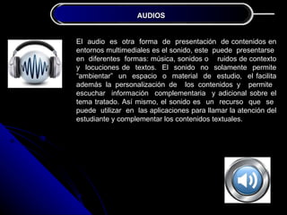 JUSTIFICACIÓN AUDIOS
               DE LA INVESTIGACIÓN


El audio es otra forma de presentación de contenidos en
entornos multimediales es el sonido, este puede presentarse
en diferentes formas: música, sonidos o ruidos de contexto
y locuciones de textos. El sonido no solamente permite
“ambientar” un espacio o material de estudio, el facilita
además la personalización de los contenidos y permite
escuchar información complementaria y adicional sobre el
tema tratado. Así mismo, el sonido es un recurso que se
puede utilizar en las aplicaciones para llamar la atención del
estudiante y complementar los contenidos textuales.
 