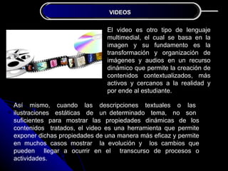 JUSTIFICACIÓN VIDEOS
                              DE LA INVESTIGACIÓN


                              El video es otro tipo de lenguaje
                              multimedial, el cual se basa en la
                              imagen y su fundamento es la
                              transformación y organización de
                              imágenes y audios en un recurso
                              dinámico que permite la creación de
                              contenidos contextualizados, más
                              activos y cercanos a la realidad y
                              por ende al estudiante.

Así mismo, cuando las descripciones textuales o las
ilustraciones estáticas de un determinado tema, no son
suficientes para mostrar las propiedades dinámicas de los
contenidos tratados, el video es una herramienta que permite
exponer dichas propiedades de una manera más eficaz y permite
en muchos casos mostrar la evolución y los cambios que
pueden llegar a ocurrir en el transcurso de procesos o
actividades.
 