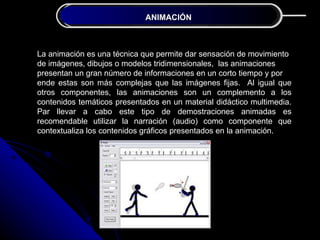 ANIMACIÓN
              JUSTIFICACIÓN DE LA INVESTIGACIÓN



La animación es una técnica que permite dar sensación de movimiento
de imágenes, dibujos o modelos tridimensionales, las animaciones
presentan un gran número de informaciones en un corto tiempo y por
ende estas son más complejas que las imágenes fijas. Al igual que
otros componentes, las animaciones son un complemento a los
contenidos temáticos presentados en un material didáctico multimedia.
Par llevar a cabo este tipo de demostraciones animadas es
recomendable utilizar la narración (audio) como componente que
contextualiza los contenidos gráficos presentados en la animación.
 