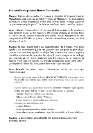 Presentación del proyecto Hermes Mercatorius

Blanca: Buenos días a todos. Os vamos a presentar el proyecto Hermes
Mercatorius, que significa en latín “Hermes el Mercader”. Es una agencia
publicitaria donde intentamos como dice nuestro lema “vender cualquier
producto en cualquier parte”. En latín es vendimus omnia omnibus ubique.

Juan Antonio: Como sabéis, Hermes era el dios mensajero de los dioses,
pero también el dios de los negocios. De ahí que aparezca en nuestro blog.
Al entrar en él, podréis observar que hemos estado trabajando en una
campaña de publicidad en países o ciudades francófonas, esto es, relativas
al idioma francés.

Blanca: la idea inicial partió del Departamento de Francés. Nos pidió
ayuda y nos encomendó que le realizáramos una campaña de publicidad,
porque ellos eran una agencia de viajes. Nos dieron unos pasos a seguir y
con ellos realizamos la campaña. Por ejemplo, en la imagen se ve un logo,
que consiste en un globo terráqueo con los colores de la bandera de
Francia y un lema en francés “Le monde francophone dans votre valise”,
que significa “El mundo francófono dentro de vuestra maleta”.

Juan Antonio: En primer lugar, recibimos por escrito esta carta, que
resumimos aquí:

     Nuestra agencia de viajes se llama FRANCAVENTURES y tiene como lema
     “le monde francophone dans votre valise” ("el mundo francófono en vuestra
     maleta").

     Nuestra agencia está dedicada en exclusiva a diseñar y ofrecer viajes a países
     donde uno pueda hablar francés. La lista de países es la siguiente:
     - Francia y todos sus territorios de ultramar.
     - Bélgica, Luxemburgo, Suiza y Mónaco.
     - Y otros numerosos países, sobre todo africanos:
     Los servicios que ofrecemos son:
     - venta de billetes
     - viajes a países francófonos sobre catálogo.
     - viajes a la carta, personalizados, según las necesidades y deseos del cliente.

Blanca: Le contestamos cordialmente con esta respuesta comercial:
Estimado cliente:
 