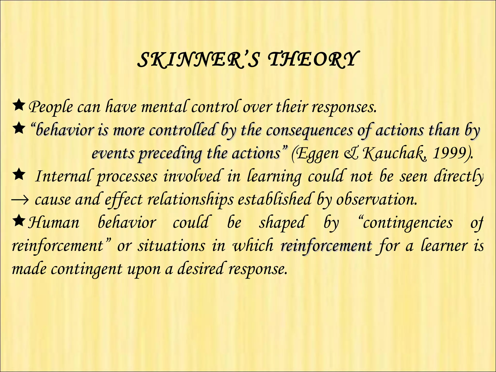 SKINNER’S THEORY    People can have mental control over their responses.  “ behavior is more controlled by the consequences of actions than by  events preceding the actions”  (Eggen & Kauchak, 1999).     Internal processes involved in learning could not be seen directly    cause and effect relationships established by observation.  Human behavior could be shaped by “contingencies of reinforcement” or situations in which  reinforcement   for a learner is made contingent upon a desired response.   