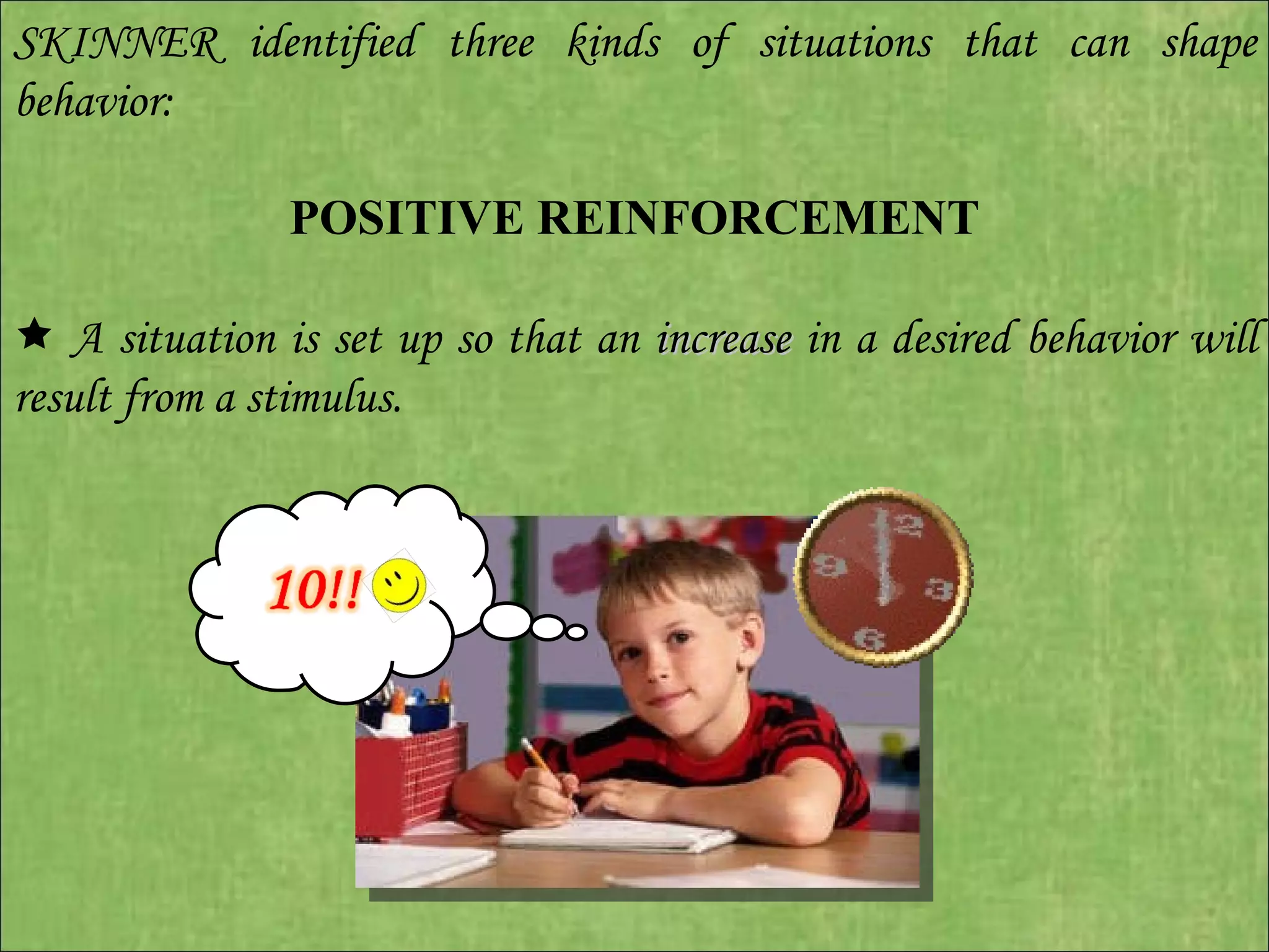 SKINNER identified three kinds of situations that can shape behavior:   POSITIVE REINFORCEMENT      A situation is set up so that an  increase  in a desired behavior will result from a stimulus. 