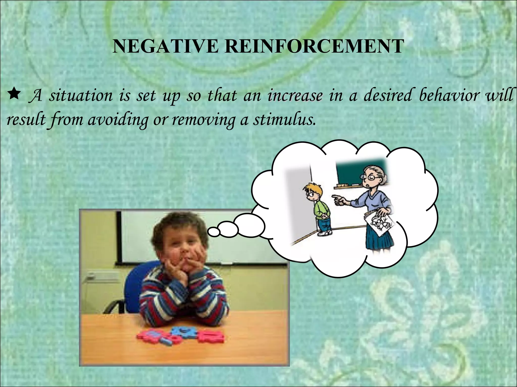 NEGATIVE REINFORCEMENT      A situation is set up so that an  increase   in a desired behavior will result from avoiding or removing a stimulus. 