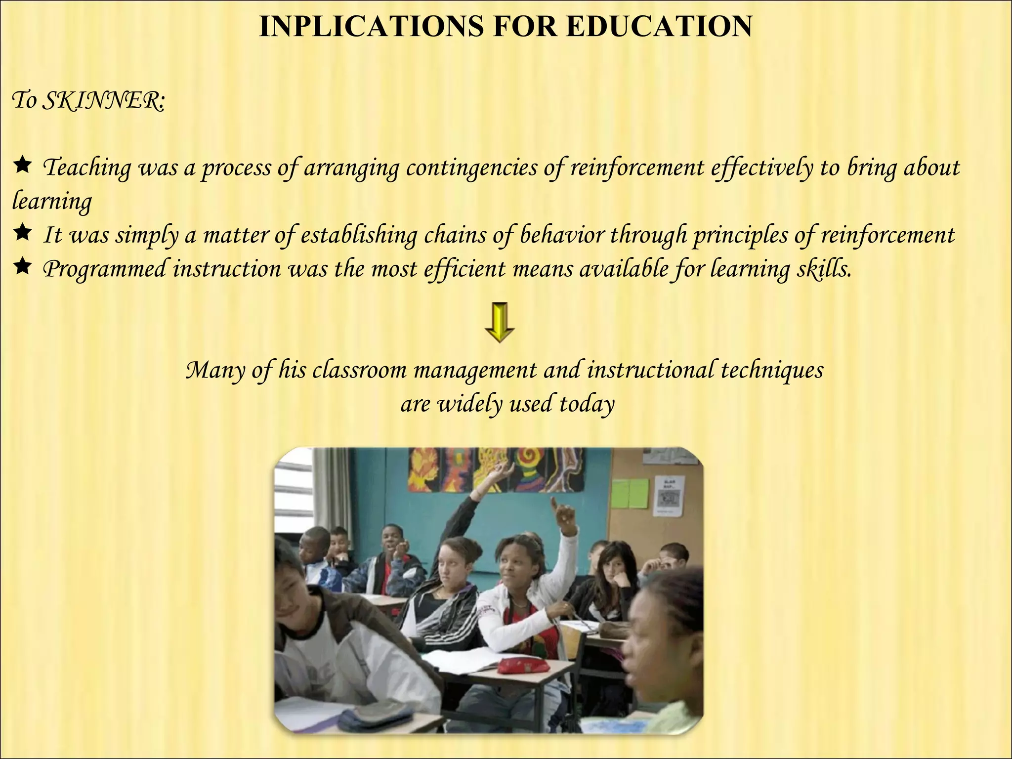 INPLICATIONS FOR EDUCATION   To SKINNER:      Teaching was a process of arranging contingencies of reinforcement effectively to bring about learning    It was simply a matter of establishing chains of behavior through principles of reinforcement    Programmed instruction was the most efficient means available for learning skills.    Many of his classroom management and instructional techniques  are widely used today 