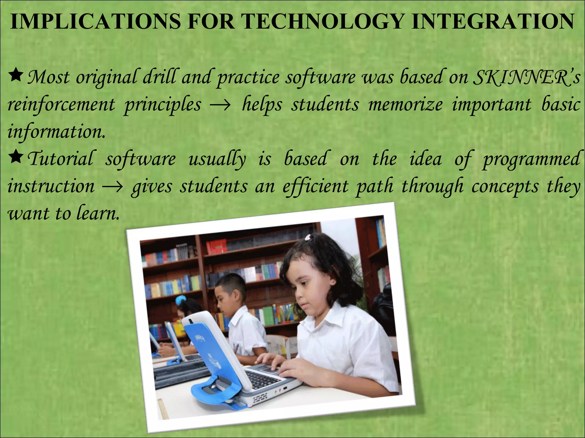 IMPLICATIONS FOR TECHNOLOGY INTEGRATION    Most original drill and practice software was based on SKINNER’s reinforcement principles    helps students memorize important basic information.  Tutorial software usually is based on the idea of programmed instruction    gives students an efficient path through concepts they want to learn.  