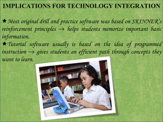 IMPLICATIONS FOR TECHNOLOGY INTEGRATION    Most original drill and practice software was based on SKINNER’s reinforcement principles    helps students memorize important basic information.  Tutorial software usually is based on the idea of programmed instruction    gives students an efficient path through concepts they want to learn.  