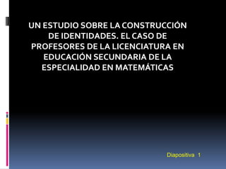 UN ESTUDIO SOBRE LA CONSTRUCCIÓN
    DE IDENTIDADES. EL CASO DE
PROFESORES DE LA LICENCIATURA EN
   EDUCACIÓN SECUNDARIA DE LA
  ESPECIALIDAD EN MATEMÁTICAS




                           Diapositiva 1
 
