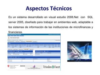 Aspectos Técnicos
Es un sistema desarrollado en visual estudio 2008.Net con SQL
server 2005, diseñado para trabajar en ambientes web, adaptable a
los sistemas de información de las instituciones de microfinanzas y
financieras.
 