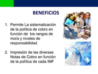 BENEFICIOS

1. Permite La sistematización
   de la política de cobro en
   función de los rangos de
   mora y niveles de
   responsabilidad.

2. Impresión de las diversas
   Notas de Cobro en función
   de la política de cada IMF
 