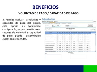 BENEFICIOS
              VOLUNTAD DE PAGO / CAPACIDAD DE PAGO
3. Permite evaluar la voluntad y
capacidad de pago del cliente,
esta opción es totalmente
configurable, ya que permite crear
razones de voluntad y capacidad
de pago, puede determinarse
cuáles son requeridas.
 