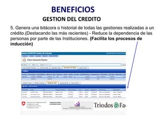 BENEFICIOS
                GESTION DEL CREDITO
5. Genera una bitácora o historial de todas las gestiones realizadas a un
crédito.(Destacando las más recientes) - Reduce la dependencia de las
personas por parte de las Instituciones. (Facilita los procesos de
inducción)
 