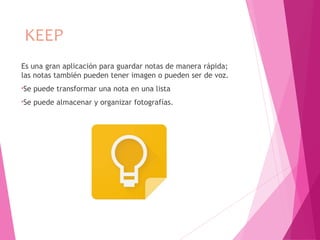 KEEP
Es una gran aplicación para guardar notas de manera rápida;
las notas también pueden tener imagen o pueden ser de voz.
•Se puede transformar una nota en una lista
•Se puede almacenar y organizar fotografías.
 