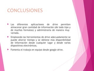 CONCLUSIONES
 Las diferentes aplicaciones de drive permiten
almacenar gran cantidad de información (de todo tipo y
de muchos formatos) y administrarla de manera muy
variada.
 Empleando las herramientas de drive adecuadamente se
puede ahorrar tiempo y se obtiene mas disponibilidad
de información desde cualquier lugar y desde varios
dispositivos electrónicos.
 Fomenta el trabajo en equipo desde google drive.
 