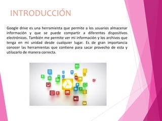 INTRODUCCIÓN
Google drive es una herramienta que permite a los usuarios almacenar
información y que se puede compartir a diferentes dispositivos
electrónicos. También me permite ver mi información y los archivos que
tenga en mi unidad desde cualquier lugar. Es de gran importancia
conocer las herramientas que contiene para sacar provecho de esta y
utilazarlo de manera correcta.
 