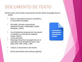 DOCUMENTO DE TEXTO
• Subir un documento de word y convertirlo a
un documento de google.
• Dar estilo y formato a documentos
ajustando Fuentes, interlineados, estilos,
margenes, colores.
• Ver el historial de revisiones del documento
y cambiarlo a un formato de cualquier
version anterior.
• a otras personas
• Descargar docuentos de google docs en el
ordenador en los formatos de word, open
office, RTF, PDF, HTML, o ZIP.
• Traducir un documento a otro idioma.
• Enviar documentos como archivos adjuntos
Permite crear y dar formato a documentos de texto; Dentro de google docs se
puede:
 