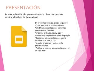 PRESENTACIÓN
En presentaciones de google se puede:
•Crear y modificar presentaciones
•Modificar presentaciones con otras
personas con facilidad
•Importar archivos .ppxt y .pps y
convertirlos en presentaciones de google
•Descargar las presentaciones como
archivos PDF, PPT, o TXT
•Insertar imagenes y videos en la
presentaciones
•Publicar e insertar las presentaciones en
un sitio web
Es una aplicación de presentaciones on line que permite
mostrar el trabajo de forma visual.
 
