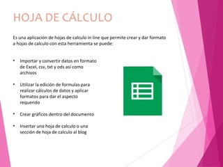 HOJA DE CÁLCULO
Es una aplicación de hojas de calculo in line que permite crear y dar formato
a hojas de calculo con esta herramienta se puede:
• Importar y convertir datos en formato
de Excel, csv, txt y ods así como
archivos
• Utilizar la edición de formulas para
realizar cálculos de datos y aplicar
formatos para dar el aspecto
requerido
• Crear gráficos dentro del documento
• Insertar una hoja de calculo o una
sección de hoja de calculo al blog
 