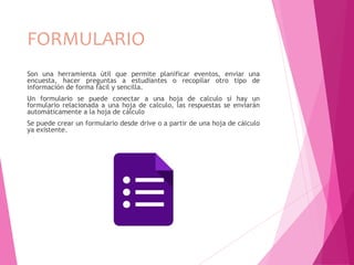 FORMULARIO
Son una herramienta útil que permite planificar eventos, enviar una
encuesta, hacer preguntas a estudiantes o recopilar otro tipo de
información de forma fácil y sencilla.
Un formulario se puede conectar a una hoja de calculo si hay un
formulario relacionada a una hoja de calculo, las respuestas se enviarán
automáticamente a la hoja de cálculo
Se puede crear un formulario desde drive o a partir de una hoja de cálculo
ya existente.
 
