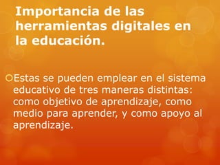 Importancia de las
herramientas digitales en
la educación.
Estas se pueden emplear en el sistema
educativo de tres maneras distintas:
como objetivo de aprendizaje, como
medio para aprender, y como apoyo al
aprendizaje.
 