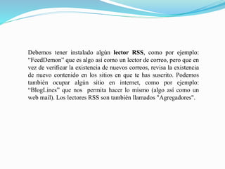 Debemos tener instalado algún lector RSS, como por ejemplo:
“FeedDemon” que es algo así como un lector de correo, pero que en
vez de verificar la existencia de nuevos correos, revisa la existencia
de nuevo contenido en los sitios en que te has suscrito. Podemos
también ocupar algún sitio en internet, como por ejemplo:
“BlogLines” que nos permita hacer lo mismo (algo así como un
web mail). Los lectores RSS son también llamados "Agregadores".
 