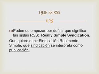 
Podemos empezar por definir que significa
las siglas RSS: Really Simple Syndication.
Que quiere decir Sindicación Realmente
Simple, que sindicación se interpreta como
publicación.
QUE ES RSS
 