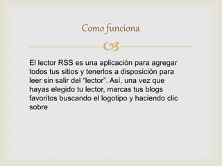 
Como funciona
El lector RSS es una aplicación para agregar
todos tus sitios y tenerlos a disposición para
leer sin salir del “lector”. Así, una vez que
hayas elegido tu lector, marcas tus blogs
favoritos buscando el logotipo y haciendo clic
sobre
 