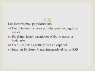 Los lectores mas populares son:
 Feed Demoon: el mas popular pero es pago y en
ingles
 BlogLine: lector basado en Web, no necesita
instalarlo
 Feed Reader: es gratis y esta en español
 Internet Explorer 7: trae integrado el lector RSS
 