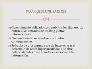 
 Generalmente utilizado para publicar los titulares de
noticias, las entradas de los blog y otras
informaciones.
 Nuevos usos están siendo encontrados
continuamente.
 Se habla de una segunda era de Internet, tras el
desarrollo de redes hipervínculadas que abre
potencialidades muy grandes en el acceso a la
información.
PARA QUE SE UTILIZA EL RSS
 