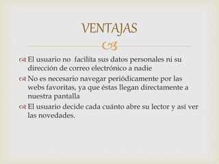 
 El usuario no facilita sus datos personales ni su
dirección de correo electrónico a nadie
 No es necesario navegar periódicamente por las
webs favoritas, ya que éstas llegan directamente a
nuestra pantalla
 El usuario decide cada cuánto abre su lector y así ver
las novedades.
VENTAJAS
 