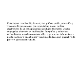 Es cualquier combinación de texto, arte gráfico, sonido, animación y vídeo que llega a nosotros por computadora u otros medios electrónicos. Es un tema presentado con lujos de detalles. Cuando conjuga los elementos de multimedia - fotografías y animación deslumbrantes, mezclando sonido, vídeo clips y textos informativos - puede electrizar a su auditorio; y si además le da control interactivo del proceso, quedarán encantado. 