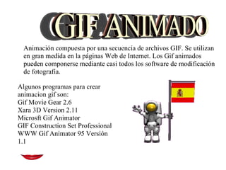 Animación compuesta por una secuencia de archivos GIF. Se utilizan en gran medida en la páginas Web de Internet. Los Gif animados pueden componerse mediante casi todos los software de modificación de fotografía. Algunos programas para crear animacion gif son: Gif Movie Gear 2.6 Xara 3D Version 2.11 Microsft Gif Animator GIF Construction Set Professional WWW Gif Animator 95 Versión 1.1 