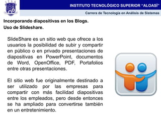 Incorporando diapositivas en los Blogs.
Uso de Slideshare.
INSTITUTO TECNOLÓGICO SUPERIOR “ALOASÍ”
Carrera de Tecnología en Análisis de Sistemas
SlideShare es un sitio web que ofrece a los
usuarios la posibilidad de subir y compartir
en público o en privado presentaciones de
diapositivas en PowerPoint, documentos
de Word, OpenOffice, PDF, Portafolios
entre otras presentaciones.
El sitio web fue originalmente destinado a
ser utilizado por las empresas para
compartir con más facilidad diapositivas
entre los empleados, pero desde entonces
se ha ampliado para convertirse también
en un entretenimiento.
 